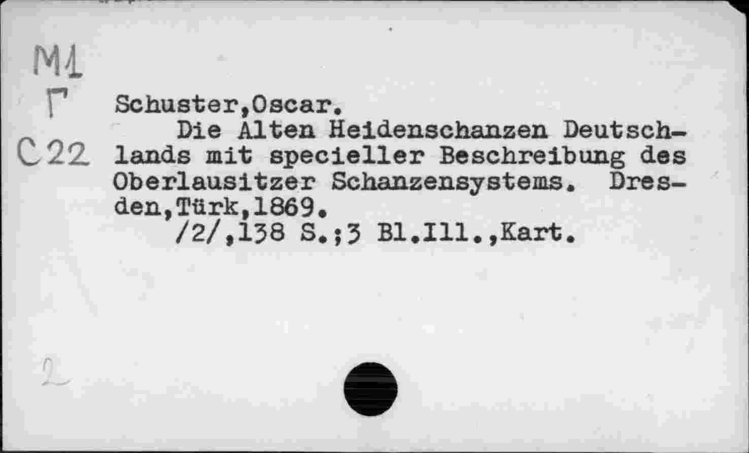 ﻿Ml
P Schuster,Oscar.
z	Die Alten Heidenschanzen Deutsch-
C22. lands mit specieller Beschreibung des Oberlausitzer Schanzensystems. Dresden, Türk, 1869,
/2/,138 S.?3 Bl.Ill.,Kart.